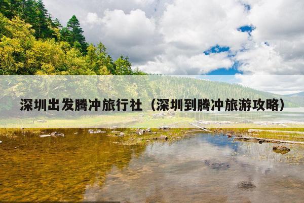 深圳出发腾冲旅行社（深圳到腾冲旅游攻略）