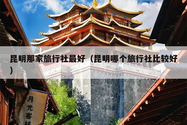 昆明那家旅行社最好（昆明哪个旅行社比较好）