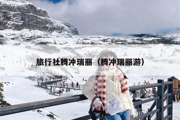 旅行社腾冲瑞丽（腾冲瑞丽游）