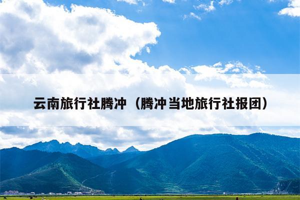 云南旅行社腾冲（腾冲当地旅行社报团）