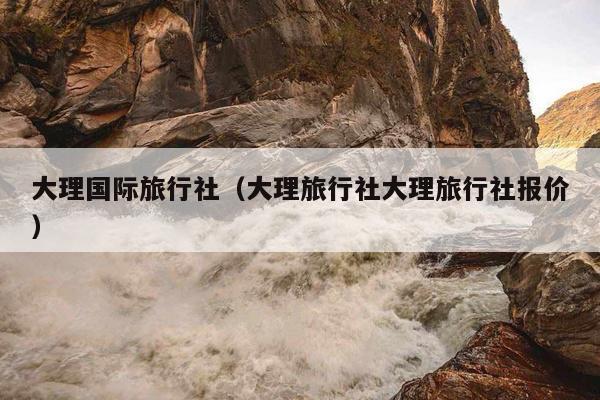 大理国际旅行社（大理旅行社大理旅行社报价）