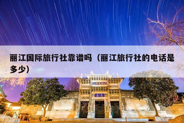 丽江国际旅行社靠谱吗（丽江旅行社的电话是多少）