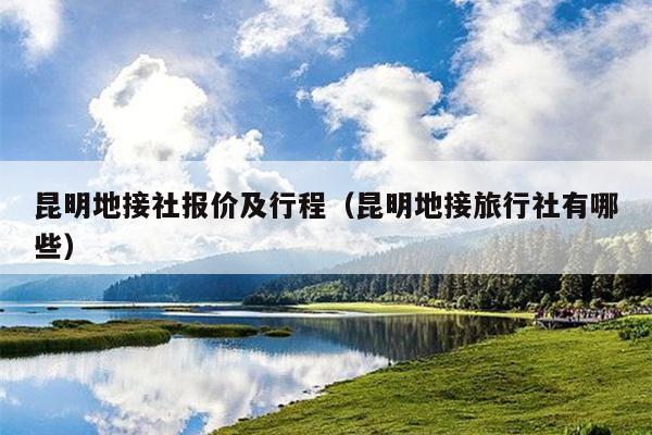 昆明地接社报价及行程（昆明地接旅行社有哪些）