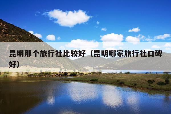 昆明那个旅行社比较好（昆明哪家旅行社口碑好）