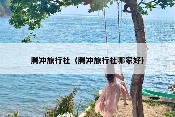 腾冲旅行社（腾冲旅行社哪家好）