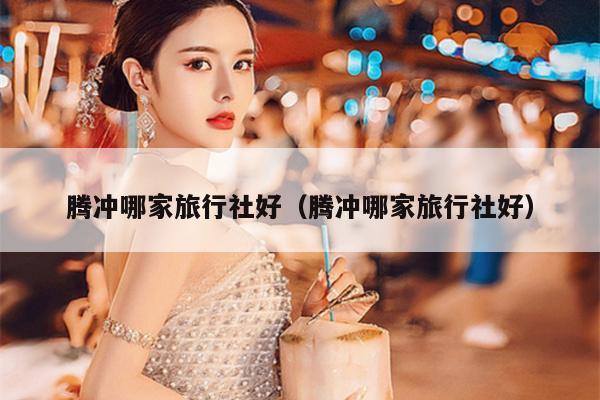 腾冲哪家旅行社好（腾冲哪家旅行社好）