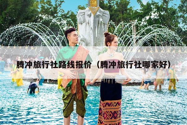 腾冲旅行社路线报价（腾冲旅行社哪家好）