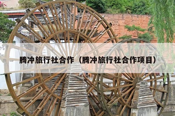腾冲旅行社合作（腾冲旅行社合作项目）