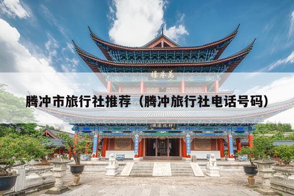腾冲市旅行社推荐（腾冲旅行社电话号码）