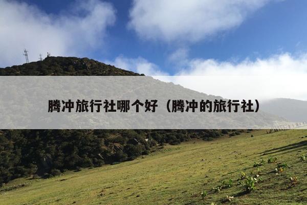 腾冲旅行社哪个好（腾冲的旅行社）