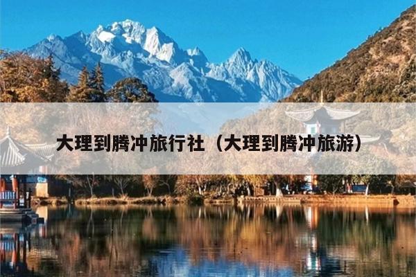 大理到腾冲旅行社（大理到腾冲旅游）