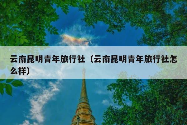 云南昆明青年旅行社（云南昆明青年旅行社怎么样）