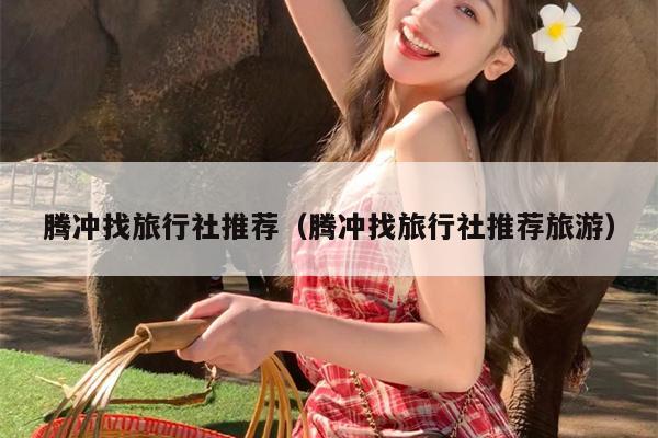 腾冲找旅行社推荐（腾冲找旅行社推荐旅游）