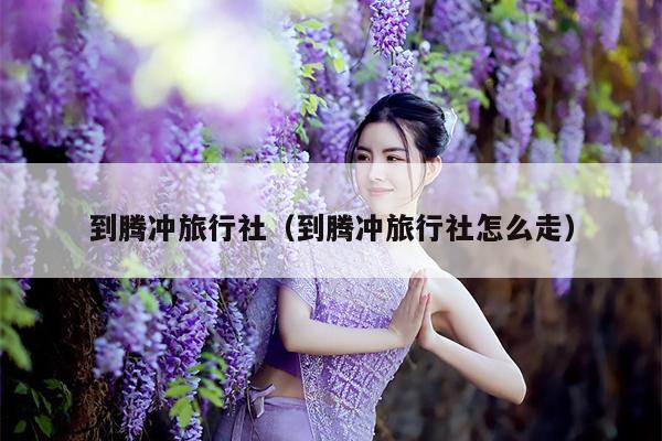 到腾冲旅行社（到腾冲旅行社怎么走）