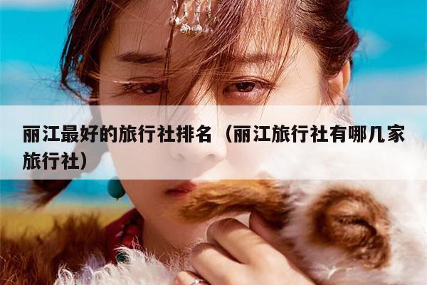 丽江最好的旅行社排名（丽江旅行社有哪几家旅行社）