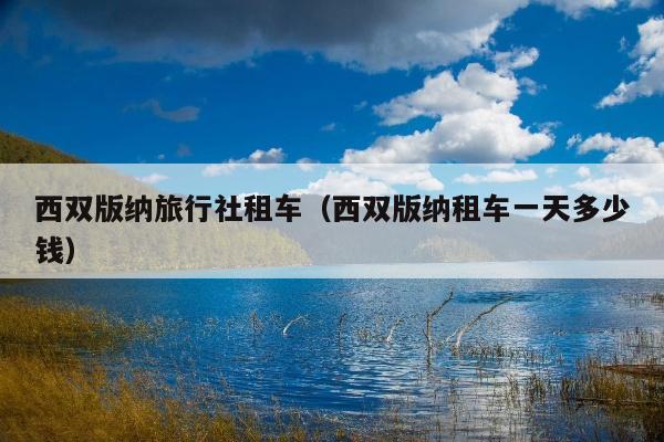 西双版纳旅行社租车（西双版纳租车一天多少钱）