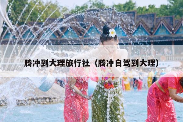 腾冲到大理旅行社（腾冲自驾到大理）