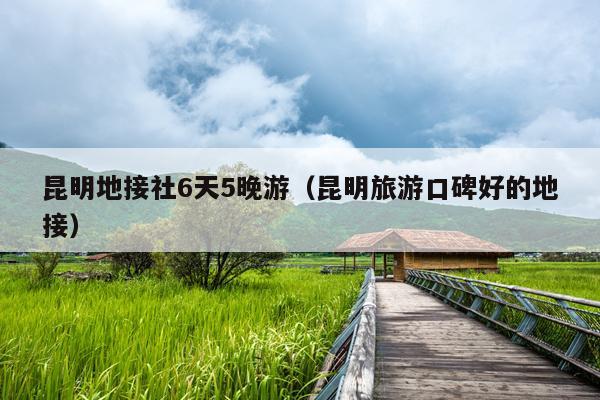 昆明地接社6天5晚游（昆明旅游口碑好的地接）