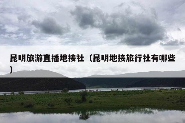 昆明旅游直播地接社（昆明地接旅行社有哪些）