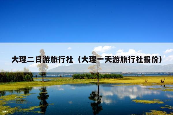 大理二日游旅行社（大理一天游旅行社报价）