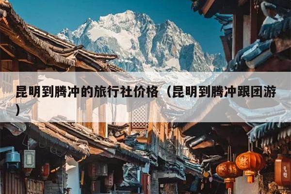 昆明到腾冲的旅行社价格（昆明到腾冲跟团游）