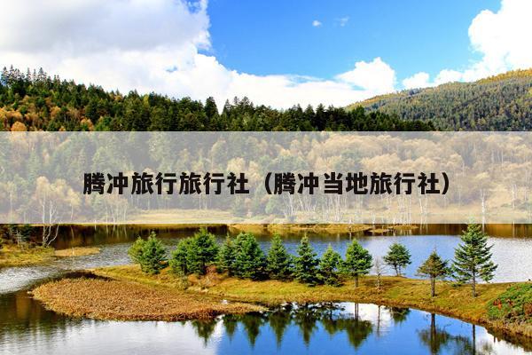 腾冲旅行旅行社（腾冲当地旅行社）