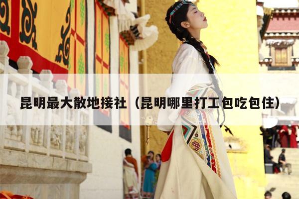 昆明最大散地接社（昆明哪里打工包吃包住）