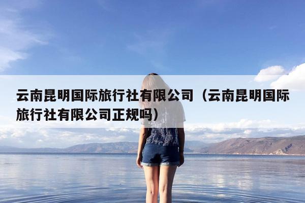 云南昆明国际旅行社有限公司（云南昆明国际旅行社有限公司正规吗）