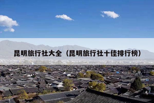 昆明旅行社大全（昆明旅行社十佳排行榜）