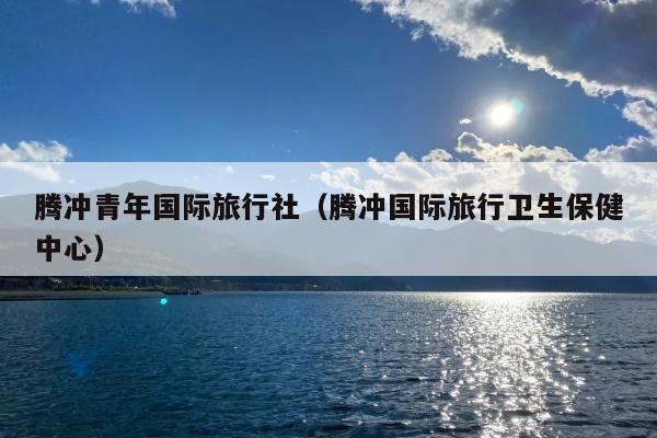 腾冲青年国际旅行社（腾冲国际旅行卫生保健中心）
