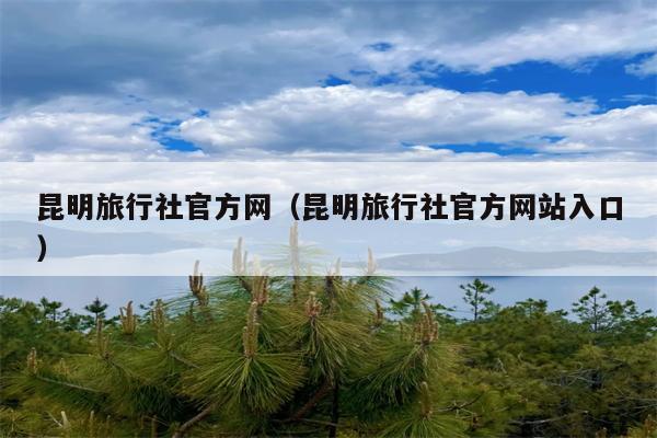 昆明旅行社官方网（昆明旅行社官方网站入口）