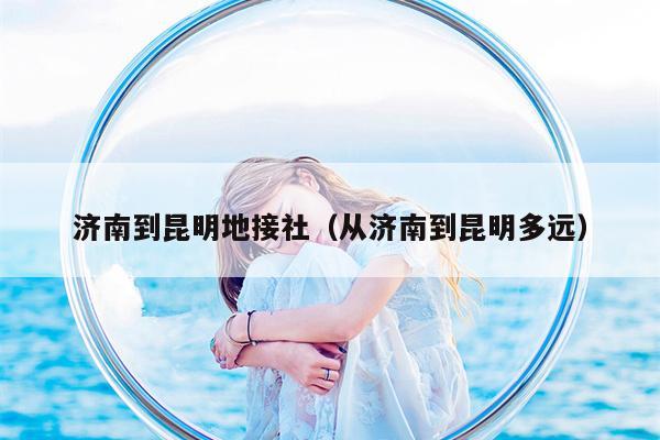 济南到昆明地接社（从济南到昆明多远）