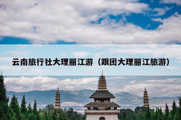 云南旅行社大理丽江游（跟团大理丽江旅游）