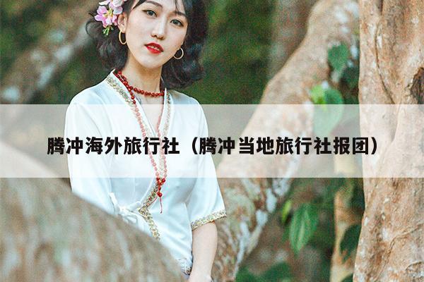 腾冲海外旅行社（腾冲当地旅行社报团）
