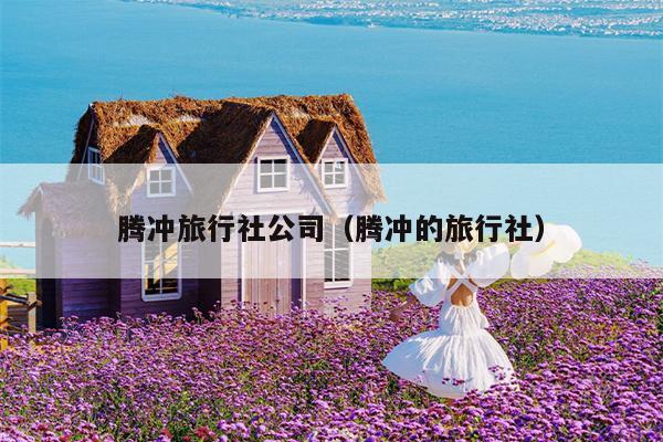 腾冲旅行社公司（腾冲的旅行社）