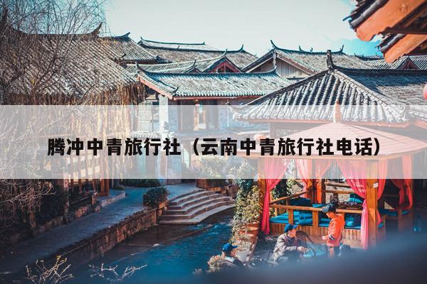 腾冲中青旅行社（云南中青旅行社电话）