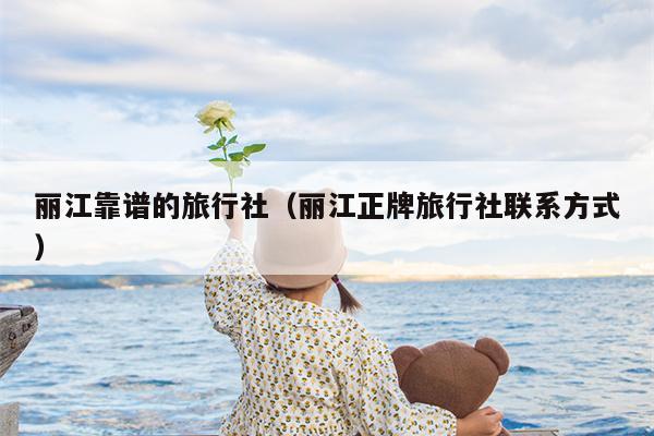 丽江靠谱的旅行社（丽江正牌旅行社联系方式）