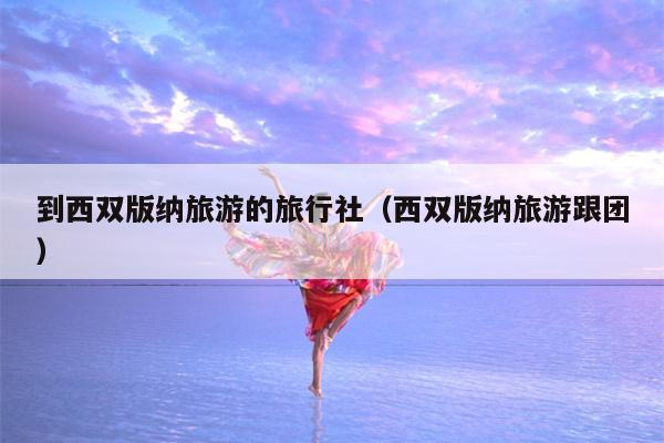 到西双版纳旅游的旅行社（西双版纳旅游跟团）