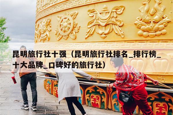 昆明旅行社十强（昆明旅行社排名_排行榜_十大品牌_口碑好的旅行社）
