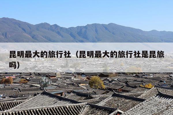 昆明最大的旅行社（昆明最大的旅行社是昆旅吗）