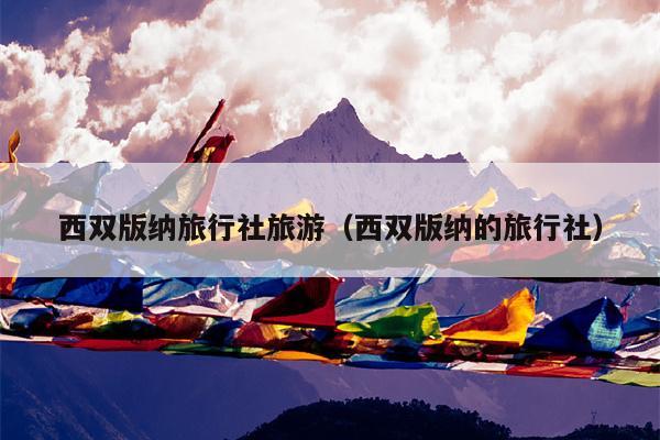 西双版纳旅行社旅游（西双版纳的旅行社）