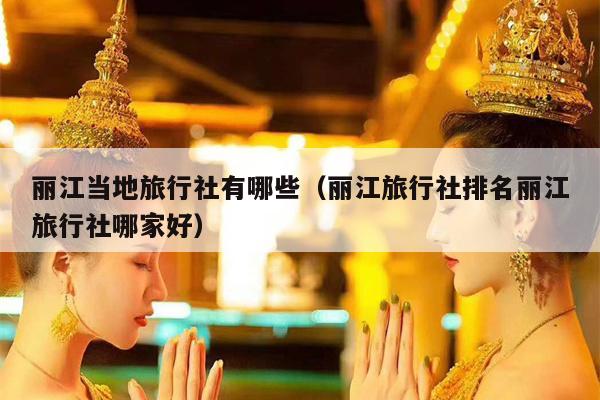 丽江当地旅行社有哪些（丽江旅行社排名丽江旅行社哪家好）