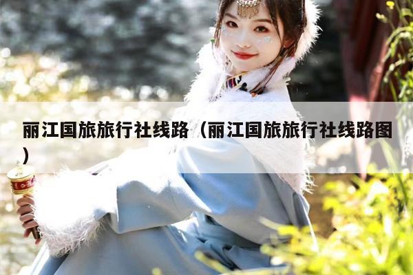 丽江国旅旅行社线路（丽江国旅旅行社线路图）