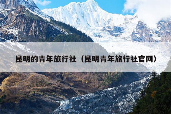 昆明的青年旅行社（昆明青年旅行社官网）