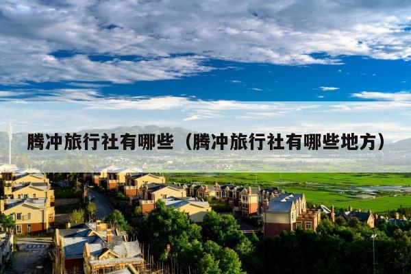 腾冲旅行社有哪些（腾冲旅行社有哪些地方）