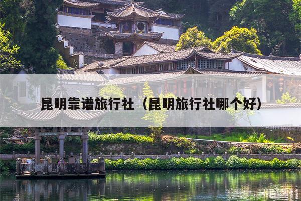 昆明靠谱旅行社（昆明旅行社哪个好）
