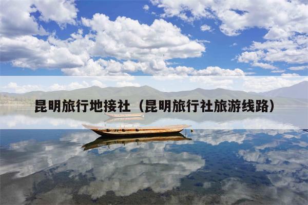 昆明旅行地接社（昆明旅行社旅游线路）