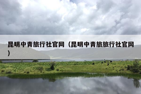 昆明中青旅行社官网（昆明中青旅旅行社官网）