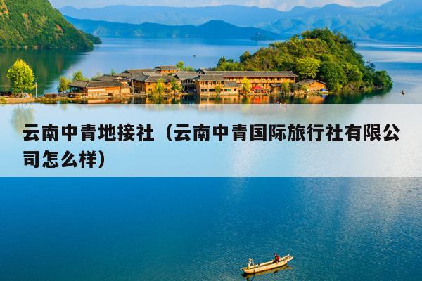 云南中青地接社（云南中青国际旅行社有限公司怎么样）