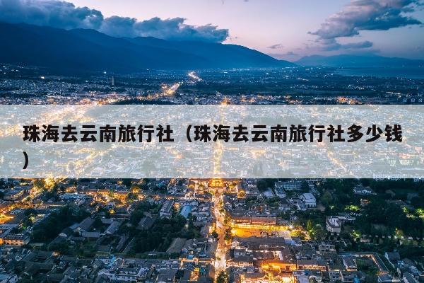 珠海去云南旅行社（珠海去云南旅行社多少钱）